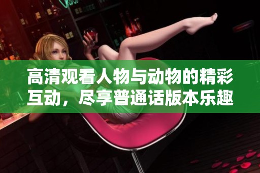 高清观看人物与动物的精彩互动，尽享普通话版本乐趣