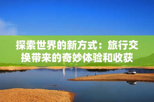 探索世界的新方式：旅行交换带来的奇妙体验和收获