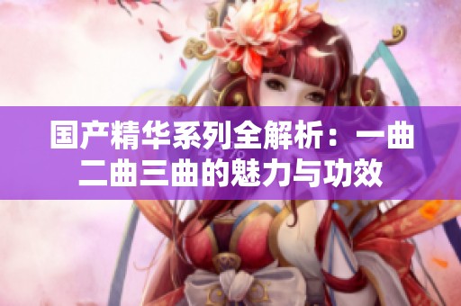 国产精华系列全解析：一曲二曲三曲的魅力与功效