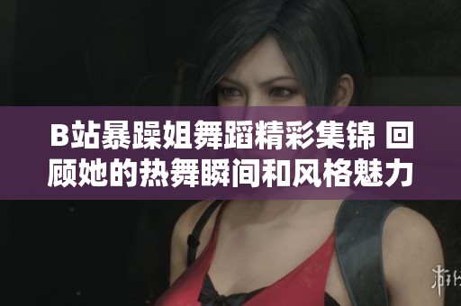 B站暴躁姐舞蹈精彩集锦 回顾她的热舞瞬间和风格魅力