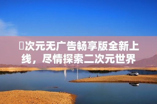 囧次元无广告畅享版全新上线，尽情探索二次元世界