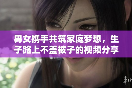 男女携手共筑家庭梦想，生子路上不盖被子的视频分享