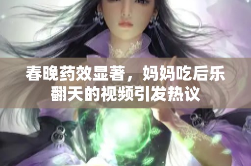 春晚药效显著，妈妈吃后乐翻天的视频引发热议