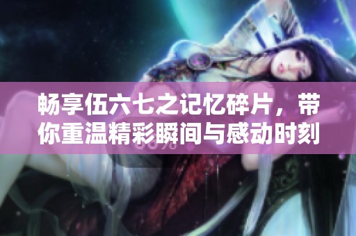 畅享伍六七之记忆碎片，带你重温精彩瞬间与感动时刻