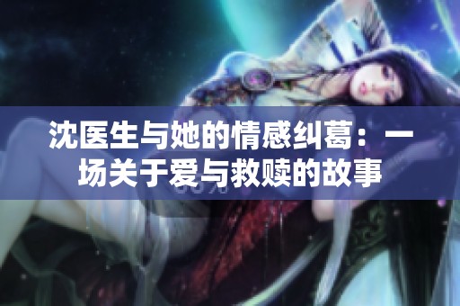 沈医生与她的情感纠葛：一场关于爱与救赎的故事