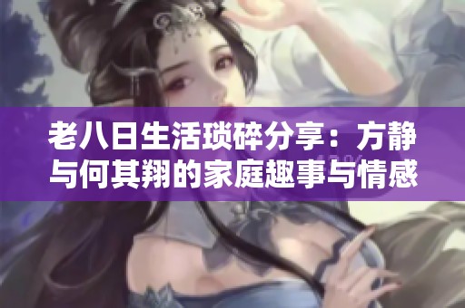 老八日生活琐碎分享：方静与何其翔的家庭趣事与情感点滴