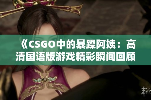 《CSGO中的暴躁阿姨：高清国语版游戏精彩瞬间回顾》