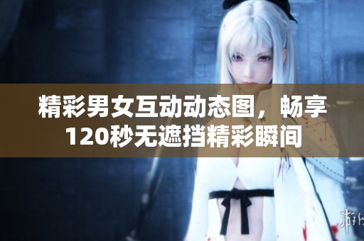 精彩男女互动动态图，畅享120秒无遮挡精彩瞬间