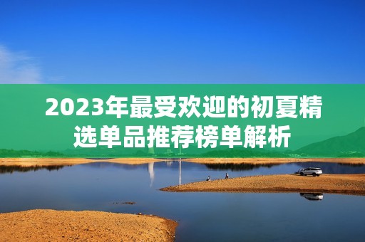 2023年最受欢迎的初夏精选单品推荐榜单解析