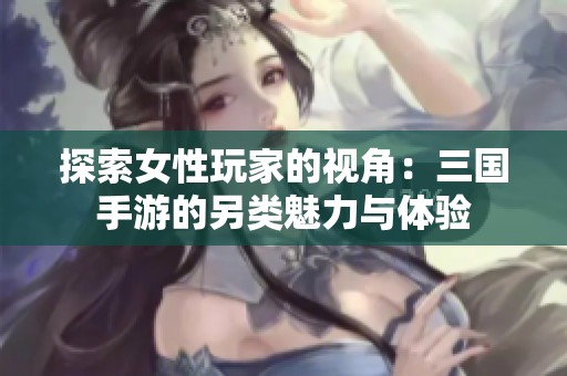 探索女性玩家的视角：三国手游的另类魅力与体验