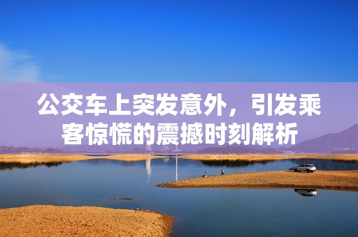 公交车上突发意外，引发乘客惊慌的震撼时刻解析