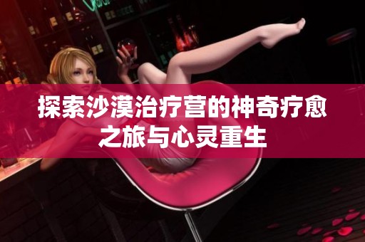 探索沙漠治疗营的神奇疗愈之旅与心灵重生