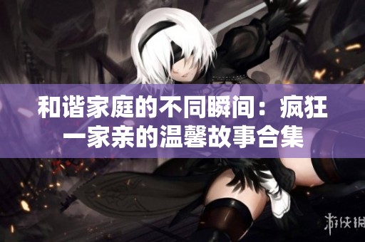 和谐家庭的不同瞬间：疯狂一家亲的温馨故事合集