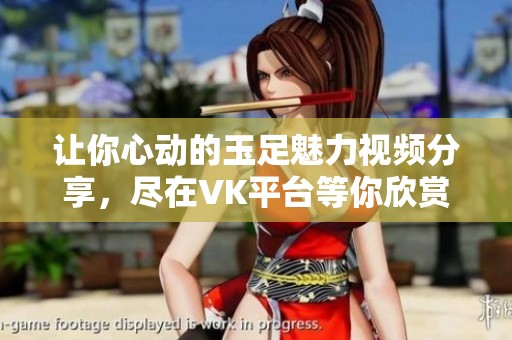 让你心动的玉足魅力视频分享，尽在VK平台等你欣赏