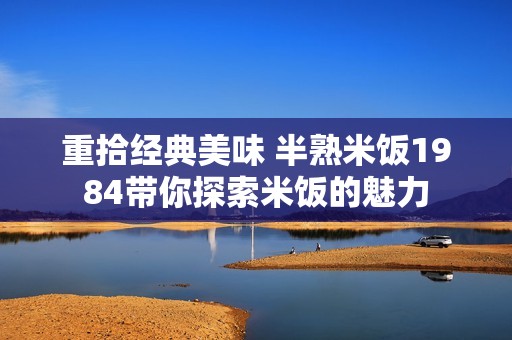 重拾经典美味 半熟米饭1984带你探索米饭的魅力