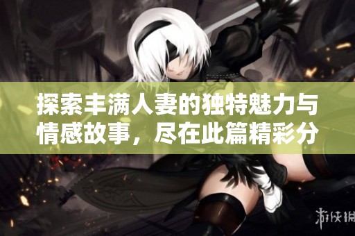 探索丰满人妻的独特魅力与情感故事，尽在此篇精彩分享
