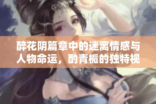 醉花阴篇章中的迷离情感与人物命运，酌青栀的独特视角解析
