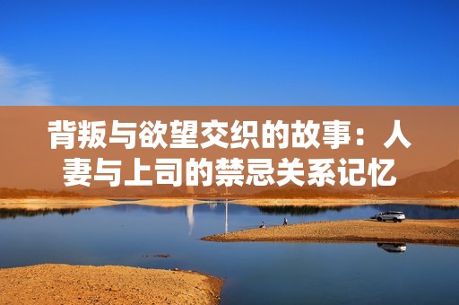 背叛与欲望交织的故事：人妻与上司的禁忌关系记忆