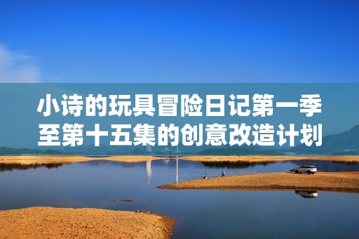 小诗的玩具冒险日记第一季至第十五集的创意改造计划