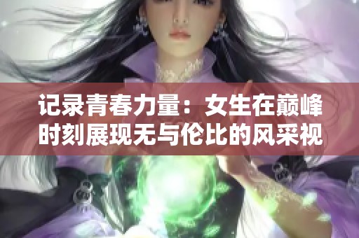 记录青春力量：女生在巅峰时刻展现无与伦比的风采视频