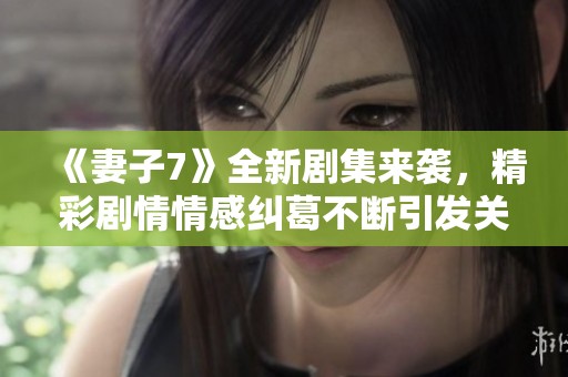 《妻子7》全新剧集来袭，精彩剧情情感纠葛不断引发关注