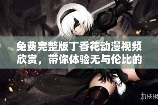免费完整版丁香花动漫视频欣赏，带你体验无与伦比的视觉盛宴