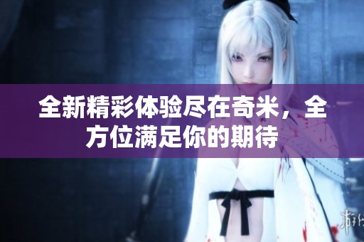 全新精彩体验尽在奇米，全方位满足你的期待