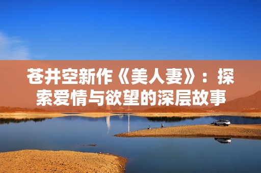 苍井空新作《美人妻》：探索爱情与欲望的深层故事