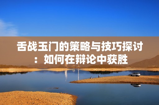 舌战玉门的策略与技巧探讨：如何在辩论中获胜