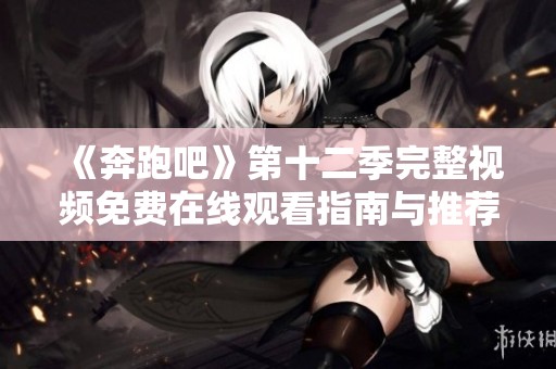《奔跑吧》第十二季完整视频免费在线观看指南与推荐