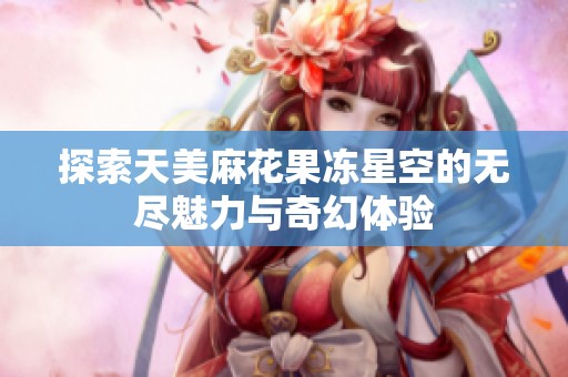 探索天美麻花果冻星空的无尽魅力与奇幻体验