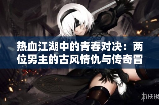 热血江湖中的青春对决：两位男主的古风情仇与传奇冒险