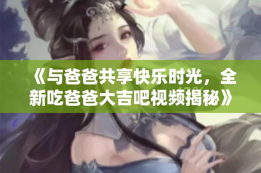《与爸爸共享快乐时光，全新吃爸爸大吉吧视频揭秘》