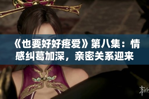 《也要好好疼爱》第八集：情感纠葛加深，亲密关系迎来考验