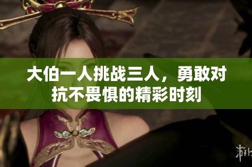 大伯一人挑战三人，勇敢对抗不畏惧的精彩时刻