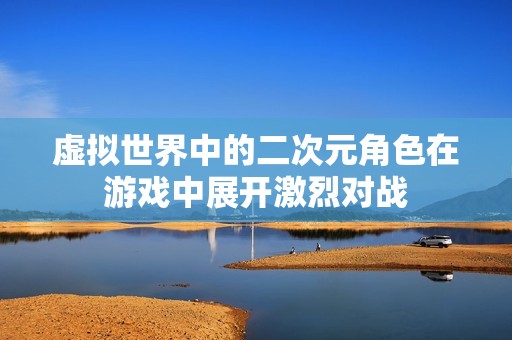 虚拟世界中的二次元角色在游戏中展开激烈对战