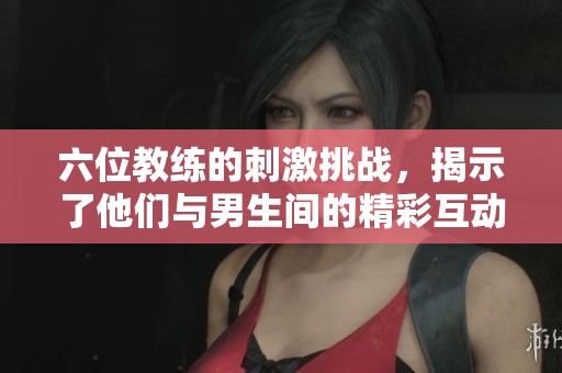 六位教练的刺激挑战，揭示了他们与男生间的精彩互动视频