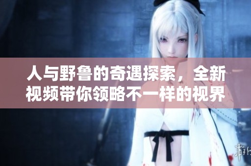 人与野鲁的奇遇探索，全新视频带你领略不一样的视界