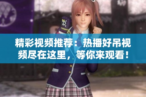 精彩视频推荐：热播好吊视频尽在这里，等你来观看！