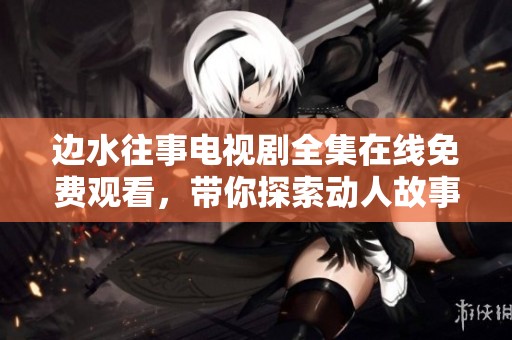边水往事电视剧全集在线免费观看，带你探索动人故事与情感纠葛
