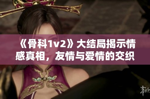 《骨科1v2》大结局揭示情感真相，友情与爱情的交织探讨