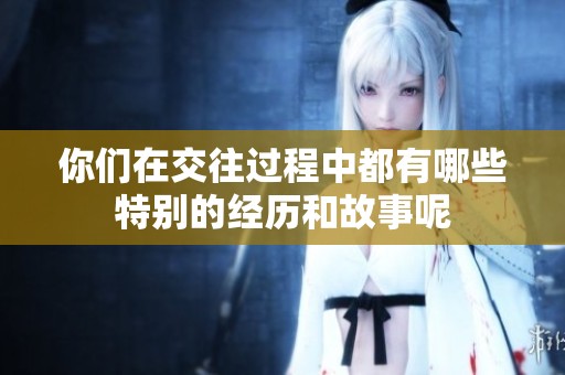 你们在交往过程中都有哪些特别的经历和故事呢