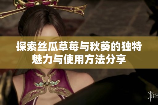 探索丝瓜草莓与秋葵的独特魅力与使用方法分享