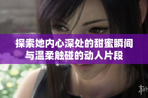 探索她内心深处的甜蜜瞬间与温柔触碰的动人片段