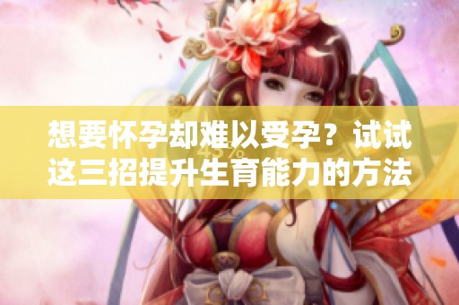 想要怀孕却难以受孕？试试这三招提升生育能力的方法！