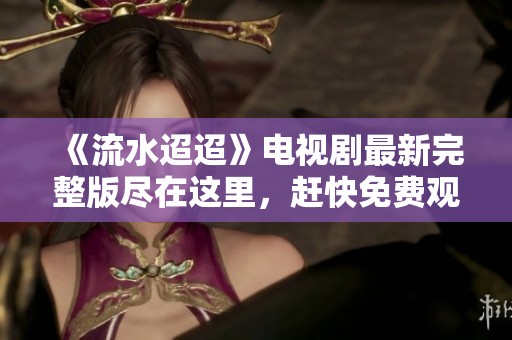 《流水迢迢》电视剧最新完整版尽在这里，赶快免费观看吧！