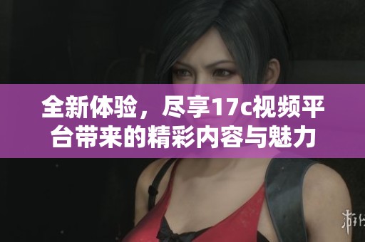全新体验，尽享17c视频平台带来的精彩内容与魅力