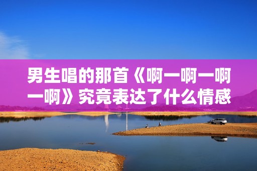 男生唱的那首《啊一啊一啊一啊》究竟表达了什么情感