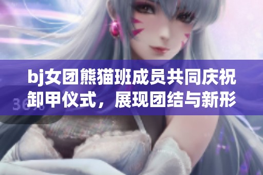 bj女团熊猫班成员共同庆祝卸甲仪式，展现团结与新形象