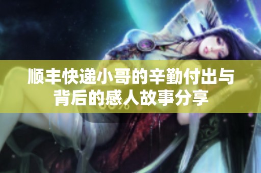 顺丰快递小哥的辛勤付出与背后的感人故事分享